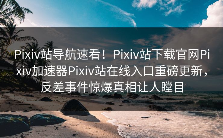 Pixiv站导航速看！Pixiv站下载官网Pixiv加速器Pixiv站在线入口重磅更新，反差事件惊爆真相让人瞠目