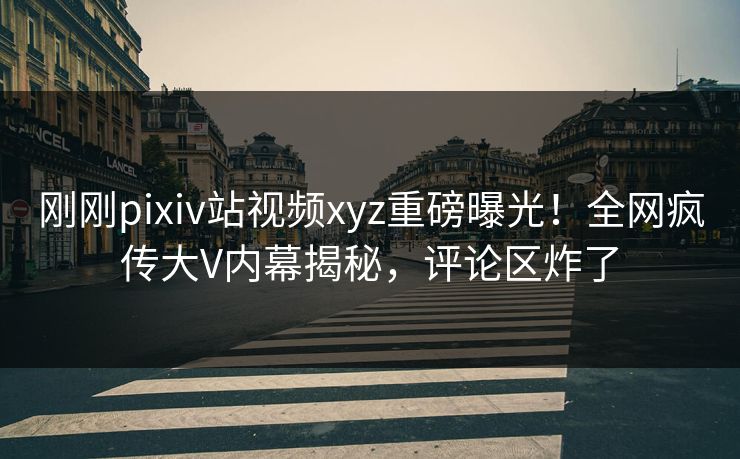 刚刚pixiv站视频xyz重磅曝光！全网疯传大V内幕揭秘，评论区炸了