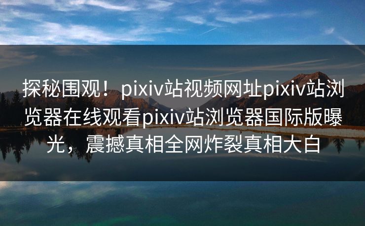 探秘围观！pixiv站视频网址pixiv站浏览器在线观看pixiv站浏览器国际版曝光，震撼真相全网炸裂真相大白