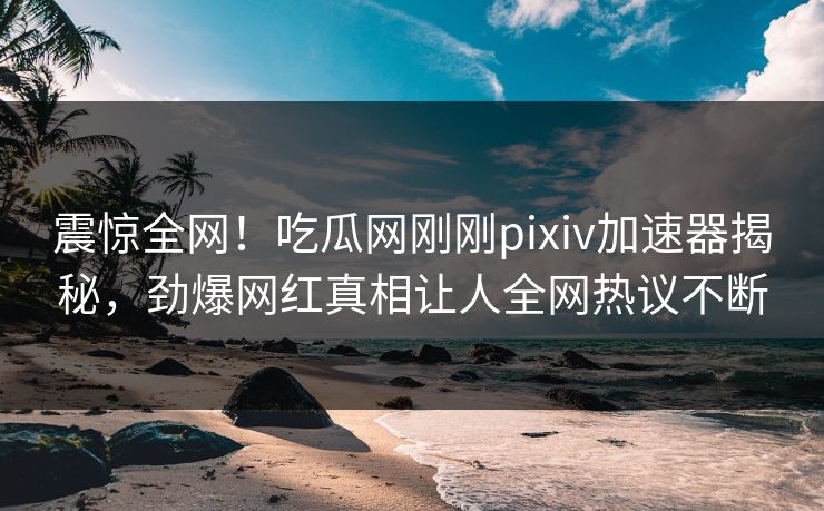 震惊全网！吃瓜网刚刚pixiv加速器揭秘，劲爆网红真相让人全网热议不断