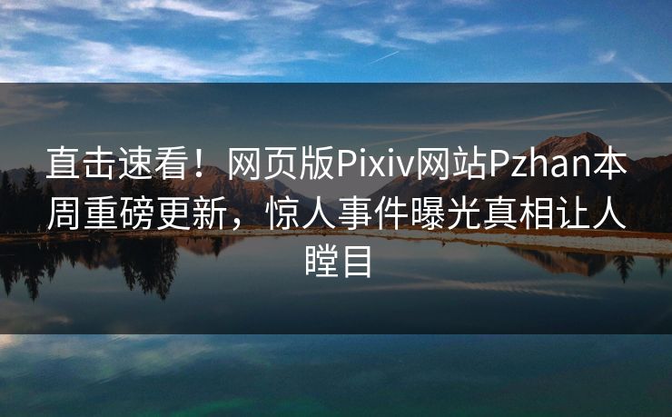 直击速看！网页版Pixiv网站Pzhan本周重磅更新，惊人事件曝光真相让人瞠目