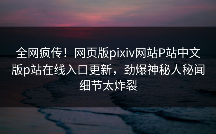 全网疯传！网页版pixiv网站P站中文版p站在线入口更新，劲爆神秘人秘闻细节太炸裂