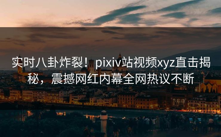 实时八卦炸裂！pixiv站视频xyz直击揭秘，震撼网红内幕全网热议不断