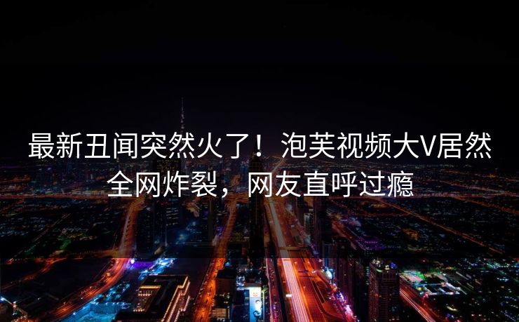 最新丑闻突然火了！泡芙视频大V居然全网炸裂，网友直呼过瘾