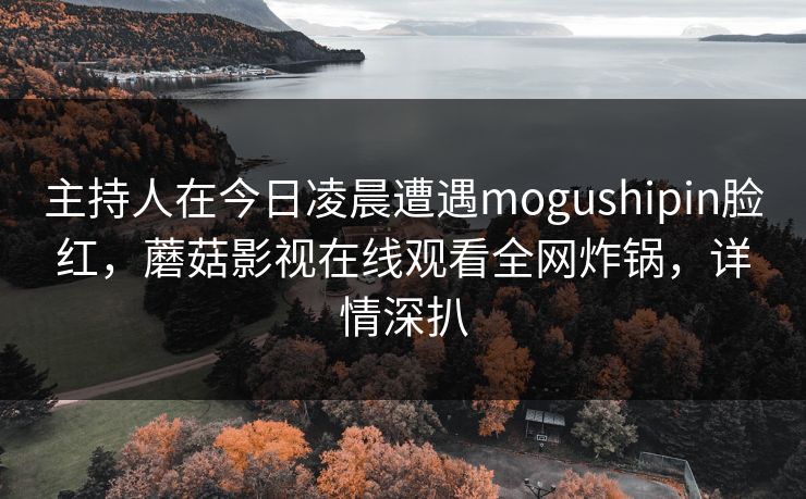 主持人在今日凌晨遭遇mogushipin脸红，蘑菇影视在线观看全网炸锅，详情深扒