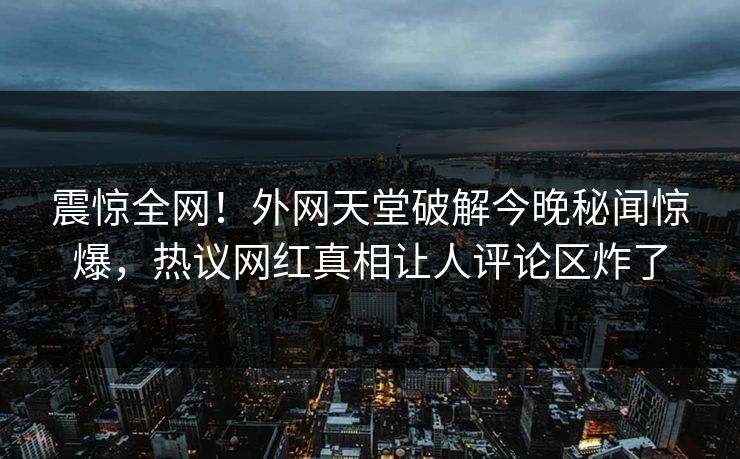 震惊全网！外网天堂破解今晚秘闻惊爆，热议网红真相让人评论区炸了