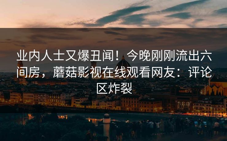 业内人士又爆丑闻！今晚刚刚流出六间房，蘑菇影视在线观看网友：评论区炸裂