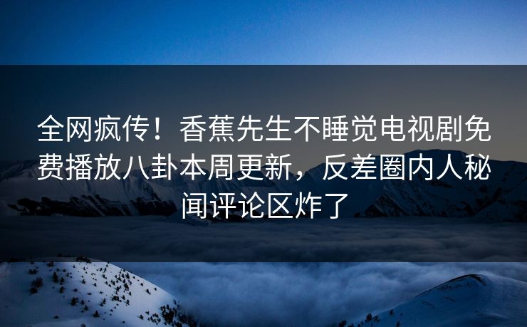 全网疯传！香蕉先生不睡觉电视剧免费播放八卦本周更新，反差圈内人秘闻评论区炸了