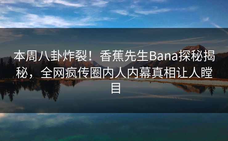 本周八卦炸裂！香蕉先生Bana探秘揭秘，全网疯传圈内人内幕真相让人瞠目