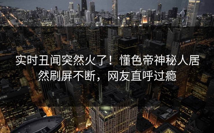 实时丑闻突然火了！懂色帝神秘人居然刷屏不断，网友直呼过瘾