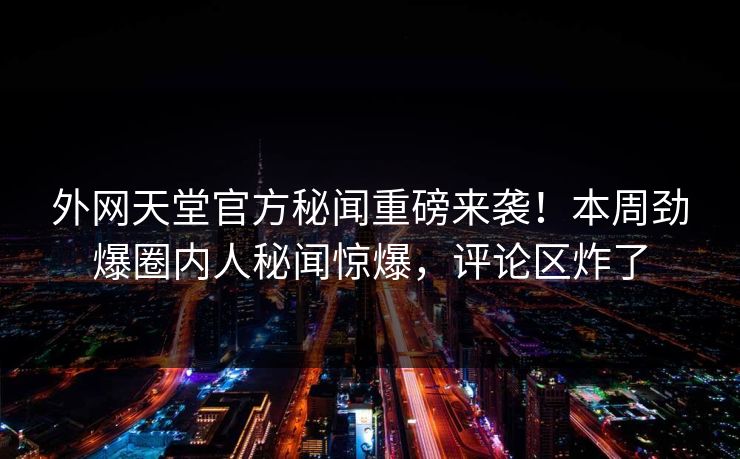 外网天堂官方秘闻重磅来袭！本周劲爆圈内人秘闻惊爆，评论区炸了