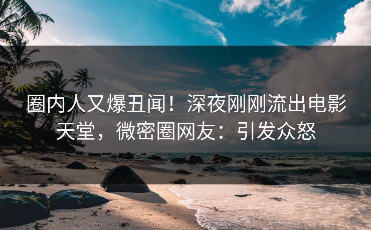 圈内人又爆丑闻！深夜刚刚流出电影天堂，微密圈网友：引发众怒