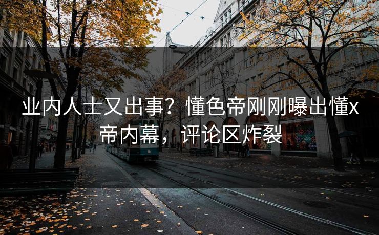 业内人士又出事？懂色帝刚刚曝出懂x帝内幕，评论区炸裂