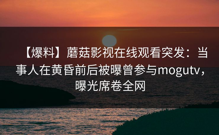 【爆料】蘑菇影视在线观看突发：当事人在黄昏前后被曝曾参与mogutv，曝光席卷全网
