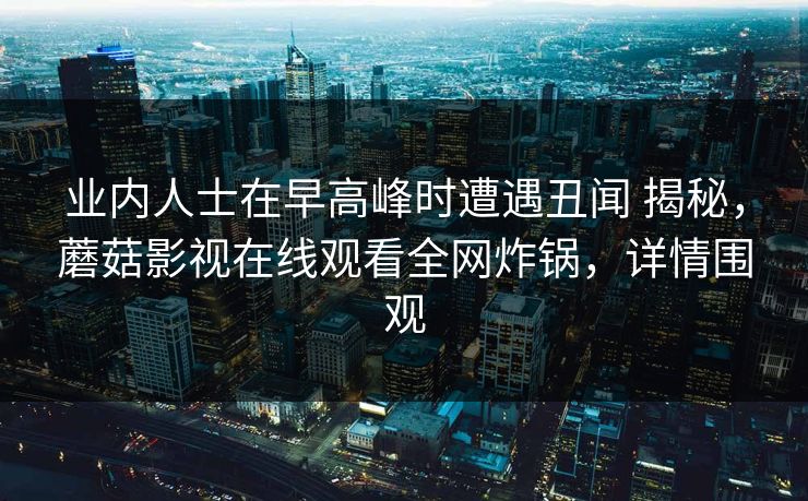 业内人士在早高峰时遭遇丑闻 揭秘,蘑菇影视在线观看全网炸锅,详情围观 业内人士在早高峰时遭遇丑闻 揭秘,蘑菇影视在线观看全网炸锅,详情围观