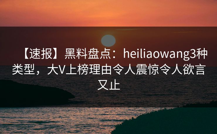 【速报】黑料盘点：heiliaowang3种类型，大V上榜理由令人震惊令人欲言又止
