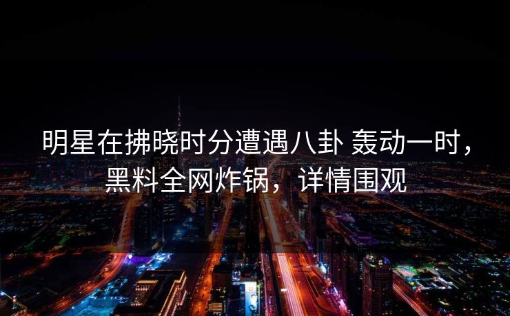 明星在拂晓时分遭遇八卦 轰动一时，黑料全网炸锅，详情围观