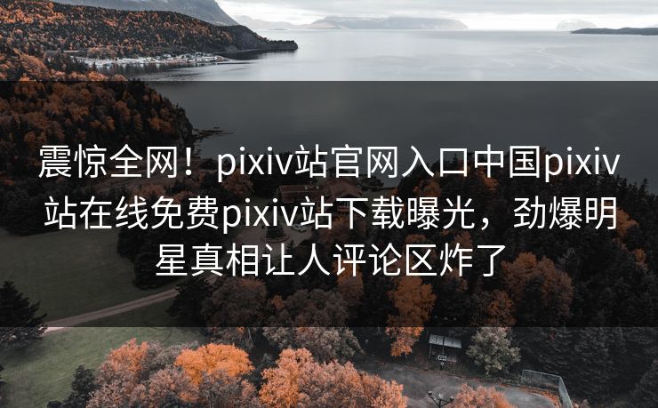震惊全网！pixiv站官网入口中国pixiv站在线免费pixiv站下载曝光，劲爆明星真相让人评论区炸了