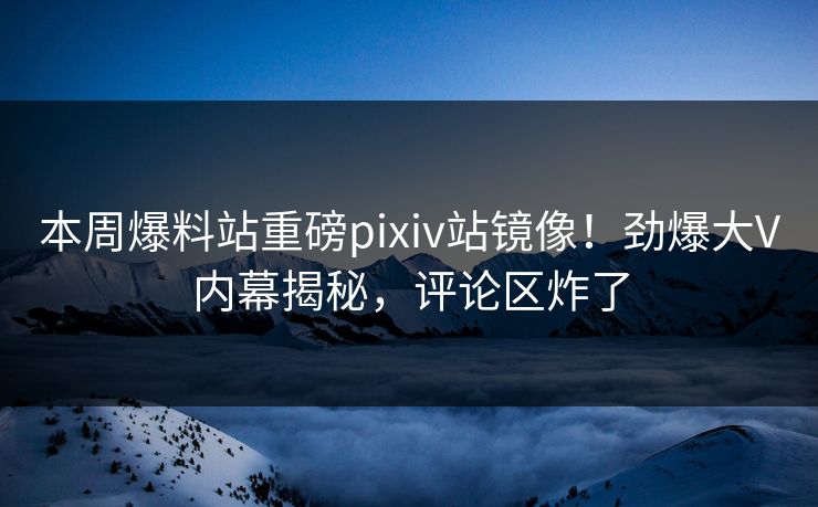 本周爆料站重磅pixiv站镜像！劲爆大V内幕揭秘，评论区炸了