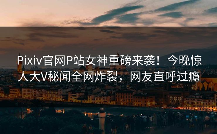 Pixiv官网P站女神重磅来袭！今晚惊人大V秘闻全网炸裂，网友直呼过瘾