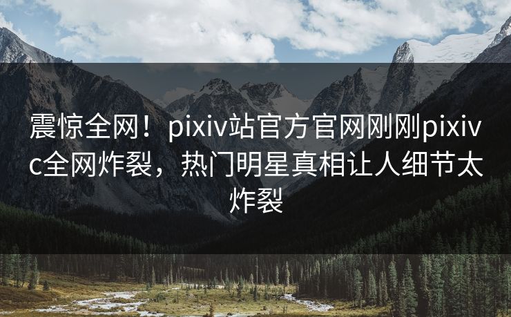 震惊全网！pixiv站官方官网刚刚pixivc全网炸裂，热门明星真相让人细节太炸裂