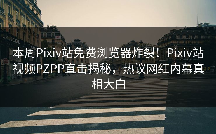 本周Pixiv站免费浏览器炸裂！Pixiv站视频PZPP直击揭秘，热议网红内幕真相大白