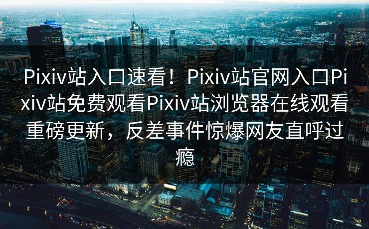 Pixiv站入口速看！Pixiv站官网入口Pixiv站免费观看Pixiv站浏览器在线观看重磅更新，反差事件惊爆网友直呼过瘾