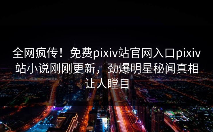 全网疯传！免费pixiv站官网入口pixiv站小说刚刚更新，劲爆明星秘闻真相让人瞠目