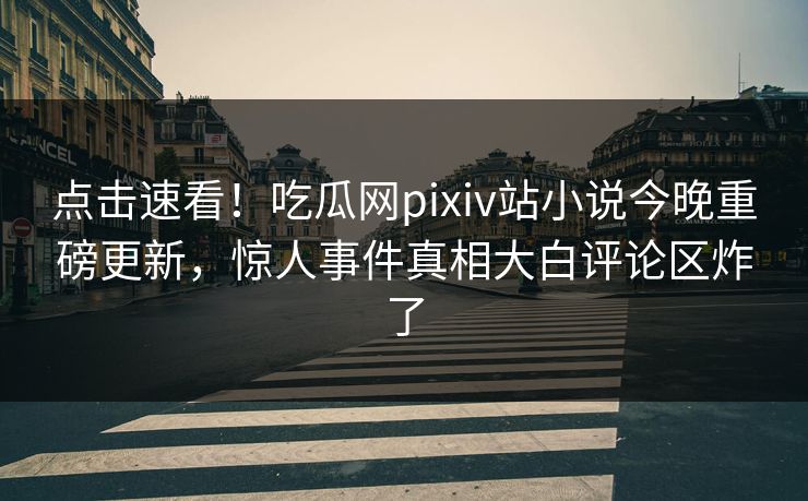 点击速看！吃瓜网pixiv站小说今晚重磅更新，惊人事件真相大白评论区炸了