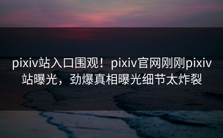 pixiv站入口围观！pixiv官网刚刚pixiv站曝光，劲爆真相曝光细节太炸裂