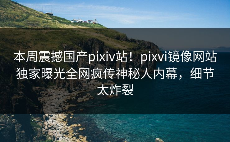 本周震撼国产pixiv站！pixvi镜像网站独家曝光全网疯传神秘人内幕，细节太炸裂
