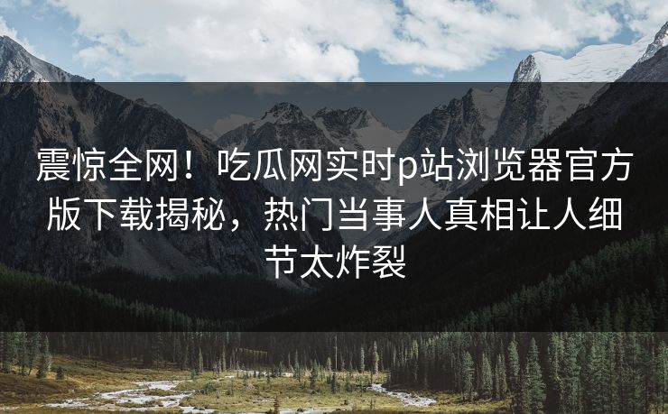 震惊全网！吃瓜网实时p站浏览器官方版下载揭秘，热门当事人真相让人细节太炸裂
