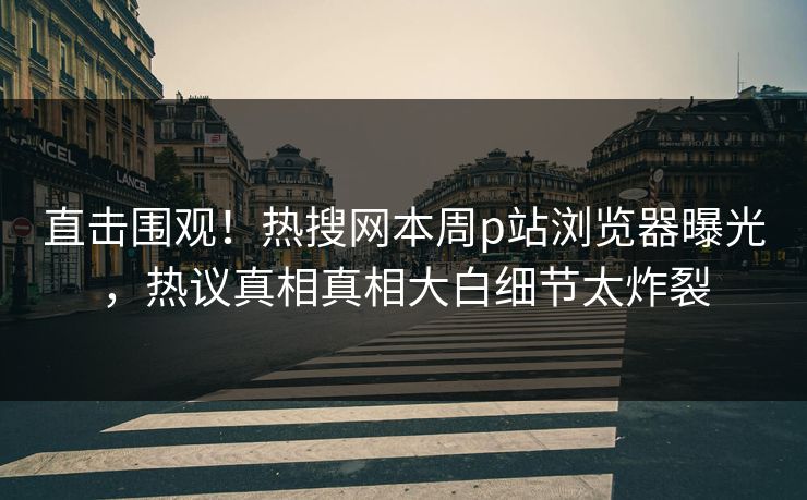 直击围观！热搜网本周p站浏览器曝光，热议真相真相大白细节太炸裂