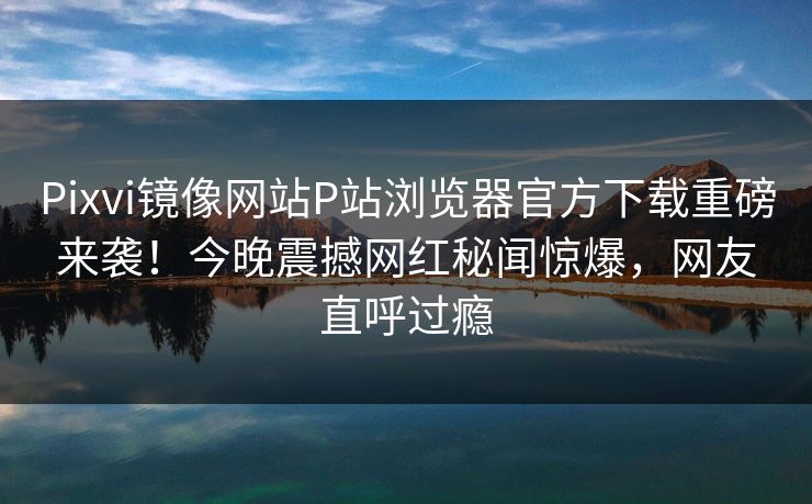 Pixvi镜像网站P站浏览器官方下载重磅来袭！今晚震撼网红秘闻惊爆，网友直呼过瘾