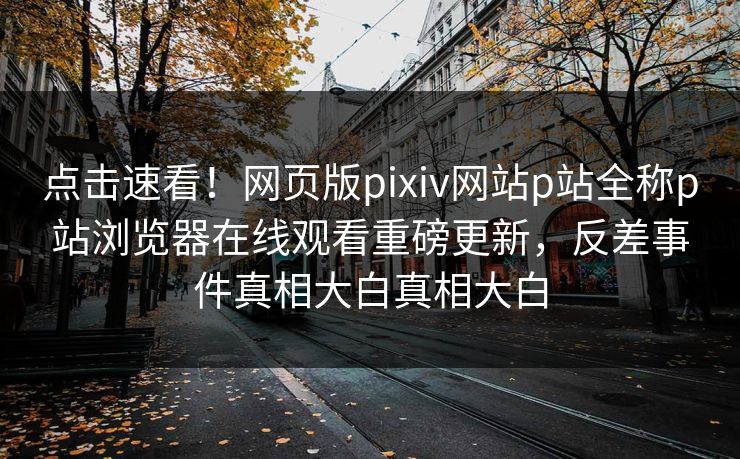 点击速看！网页版pixiv网站p站全称p站浏览器在线观看重磅更新，反差事件真相大白真相大白