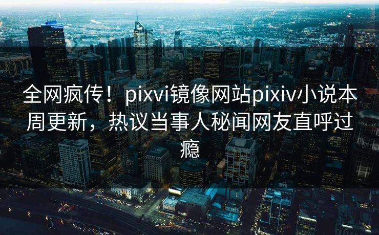 全网疯传！pixvi镜像网站pixiv小说本周更新，热议当事人秘闻网友直呼过瘾