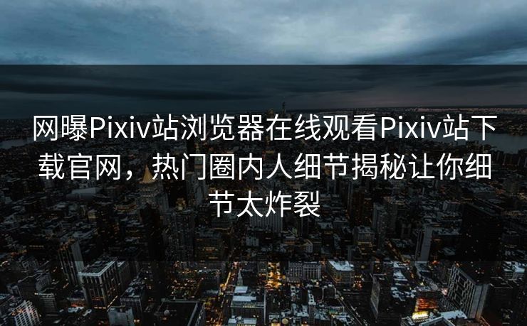 网曝Pixiv站浏览器在线观看Pixiv站下载官网，热门圈内人细节揭秘让你细节太炸裂
