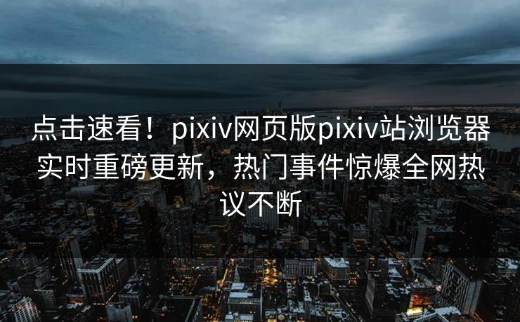 点击速看！pixiv网页版pixiv站浏览器实时重磅更新，热门事件惊爆全网热议不断