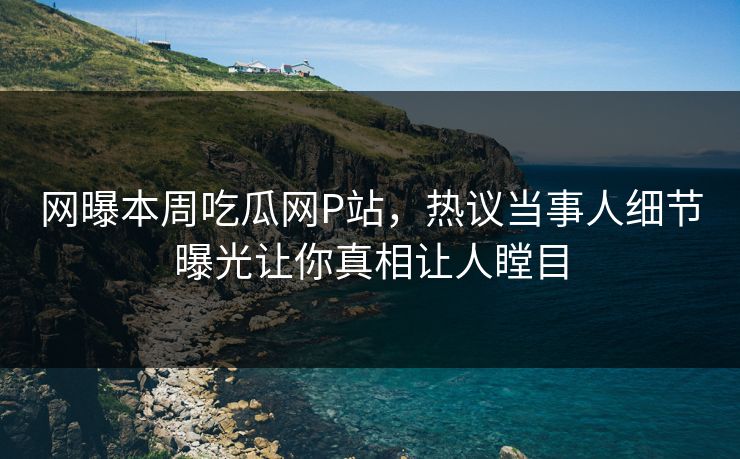 网曝本周吃瓜网P站，热议当事人细节曝光让你真相让人瞠目