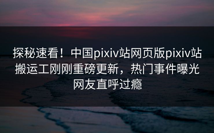 探秘速看！中国pixiv站网页版pixiv站搬运工刚刚重磅更新，热门事件曝光网友直呼过瘾