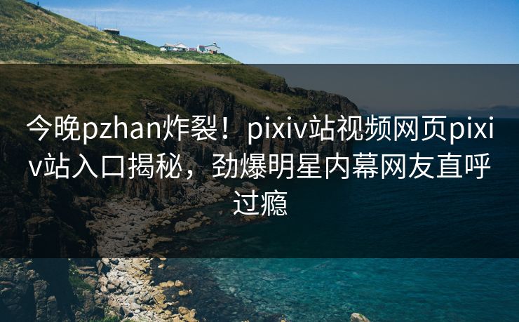今晚pzhan炸裂！pixiv站视频网页pixiv站入口揭秘，劲爆明星内幕网友直呼过瘾