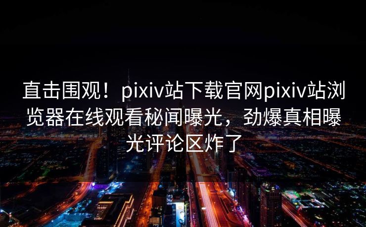 直击围观！pixiv站下载官网pixiv站浏览器在线观看秘闻曝光，劲爆真相曝光评论区炸了