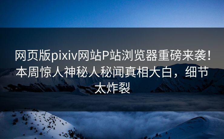 网页版pixiv网站P站浏览器重磅来袭！本周惊人神秘人秘闻真相大白，细节太炸裂
