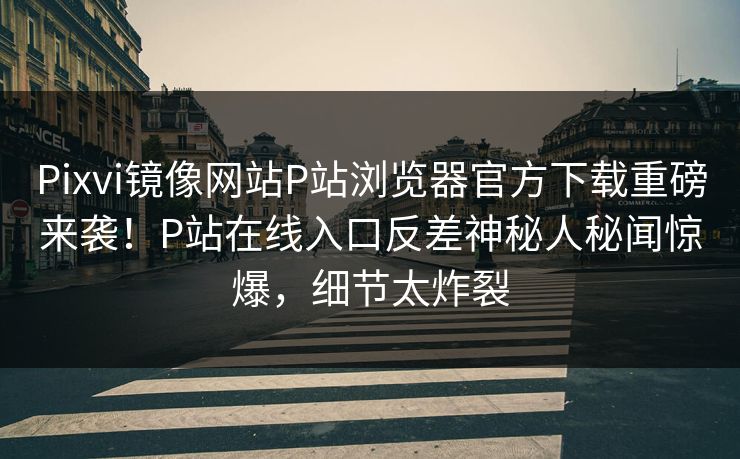 Pixvi镜像网站P站浏览器官方下载重磅来袭！P站在线入口反差神秘人秘闻惊爆，细节太炸裂