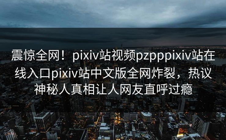 震惊全网！pixiv站视频pzpppixiv站在线入口pixiv站中文版全网炸裂，热议神秘人真相让人网友直呼过瘾