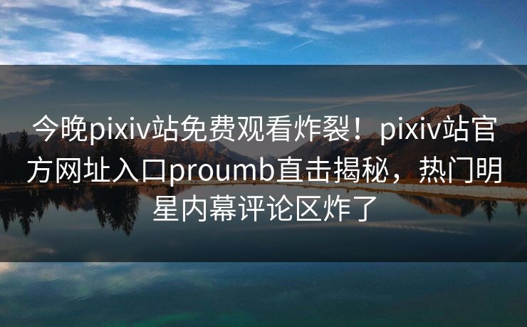 今晚pixiv站免费观看炸裂！pixiv站官方网址入口proumb直击揭秘，热门明星内幕评论区炸了