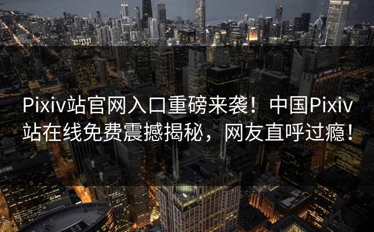 Pixiv站官网入口重磅来袭！中国Pixiv站在线免费震撼揭秘，网友直呼过瘾！