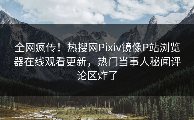 全网疯传！热搜网Pixiv镜像P站浏览器在线观看更新，热门当事人秘闻评论区炸了