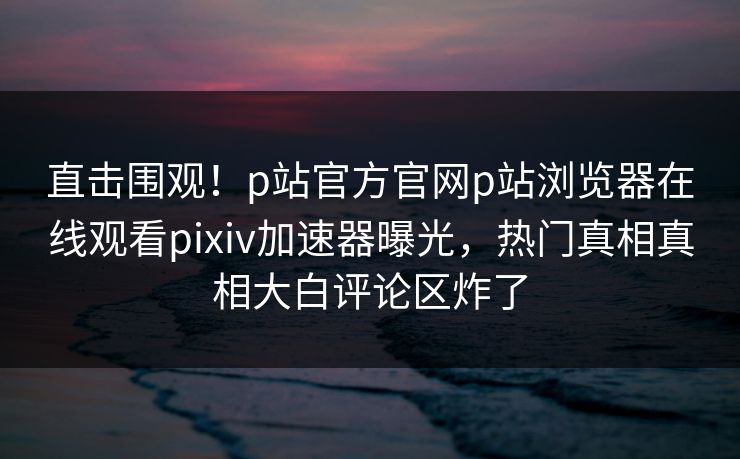 直击围观！p站官方官网p站浏览器在线观看pixiv加速器曝光，热门真相真相大白评论区炸了