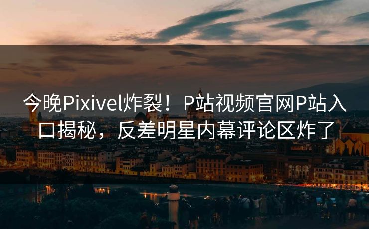 今晚Pixivel炸裂！P站视频官网P站入口揭秘，反差明星内幕评论区炸了